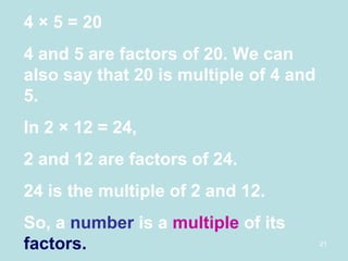 4  × 5 = 20 4 and 5 are factors of 20. We can also say that 20 is multiple of 4 and 5. In 2 × 12 = 24, 2 and 12 are factors of 24. 24 is the multiple of 2 and 12. So, a  number  is a  multiple  of its  factors. 