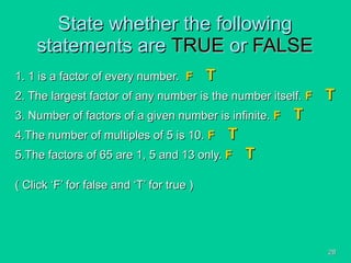 State whether the following statements are  TRUE  or  FALSE 1. 1 is a factor of every number.  F   T 2. The largest factor of any number is the number itself.  F   T 3. Number of factors of a given number is infinite.  F   T 4.The number of multiples of 5 is 10.  F   T 5.The factors of 65 are 1, 5 and 13 only.  F   T ( Click ‘F’ for false and ‘T’ for true ) 