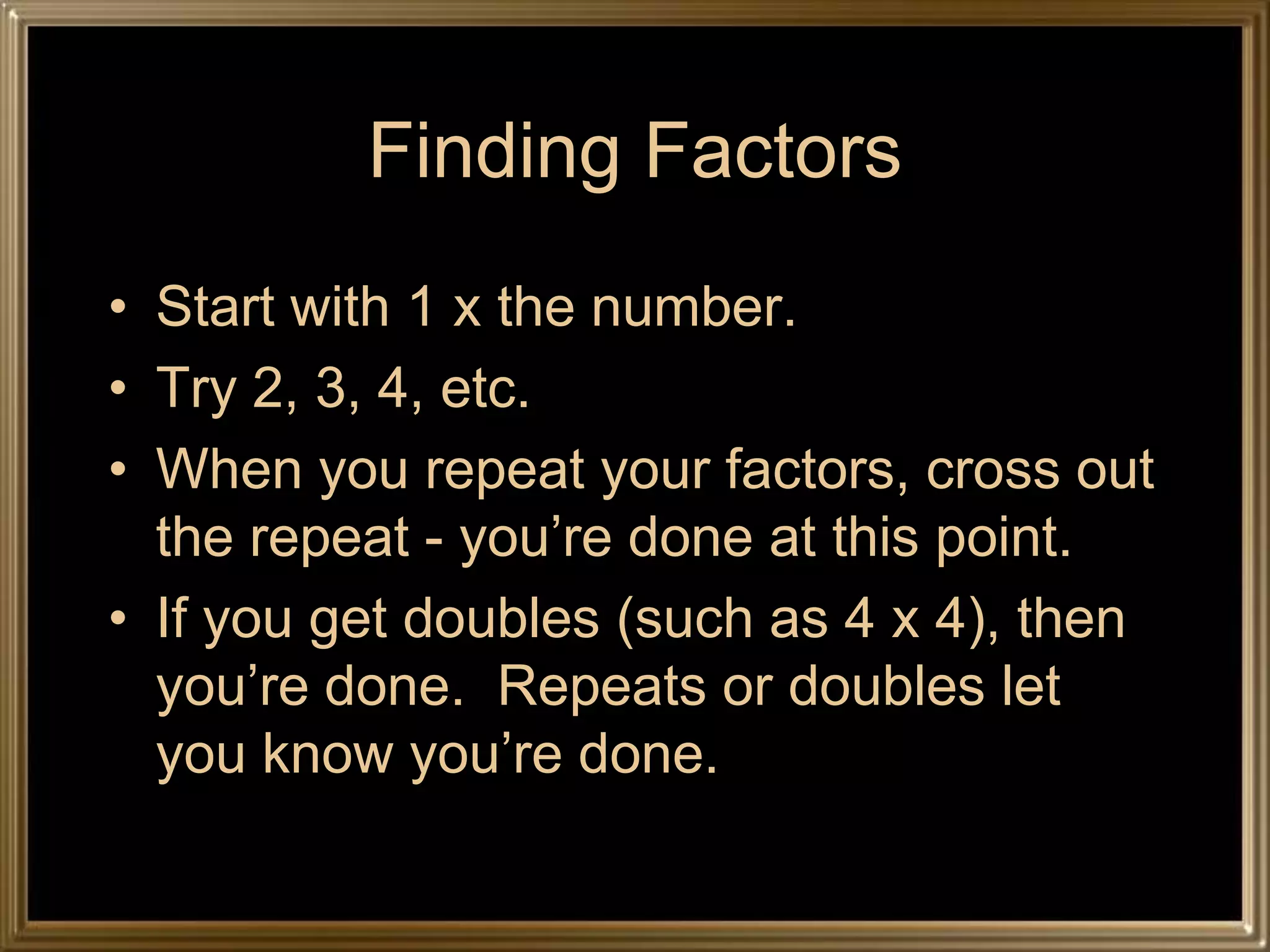 Finding Factors
• Start with 1 x the number.
• Try 2, 3, 4, etc.
• When you repeat your factors, cross out
  the repeat - you’re done at this point.
• If you get doubles (such as 4 x 4), then
  you’re done. Repeats or doubles let
  you know you’re done.
 