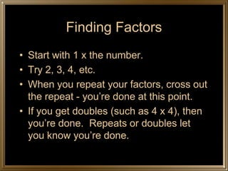 Finding Factors
• Start with 1 x the number.
• Try 2, 3, 4, etc.
• When you repeat your factors, cross out
  the repeat - you’re done at this point.
• If you get doubles (such as 4 x 4), then
  you’re done. Repeats or doubles let
  you know you’re done.
 