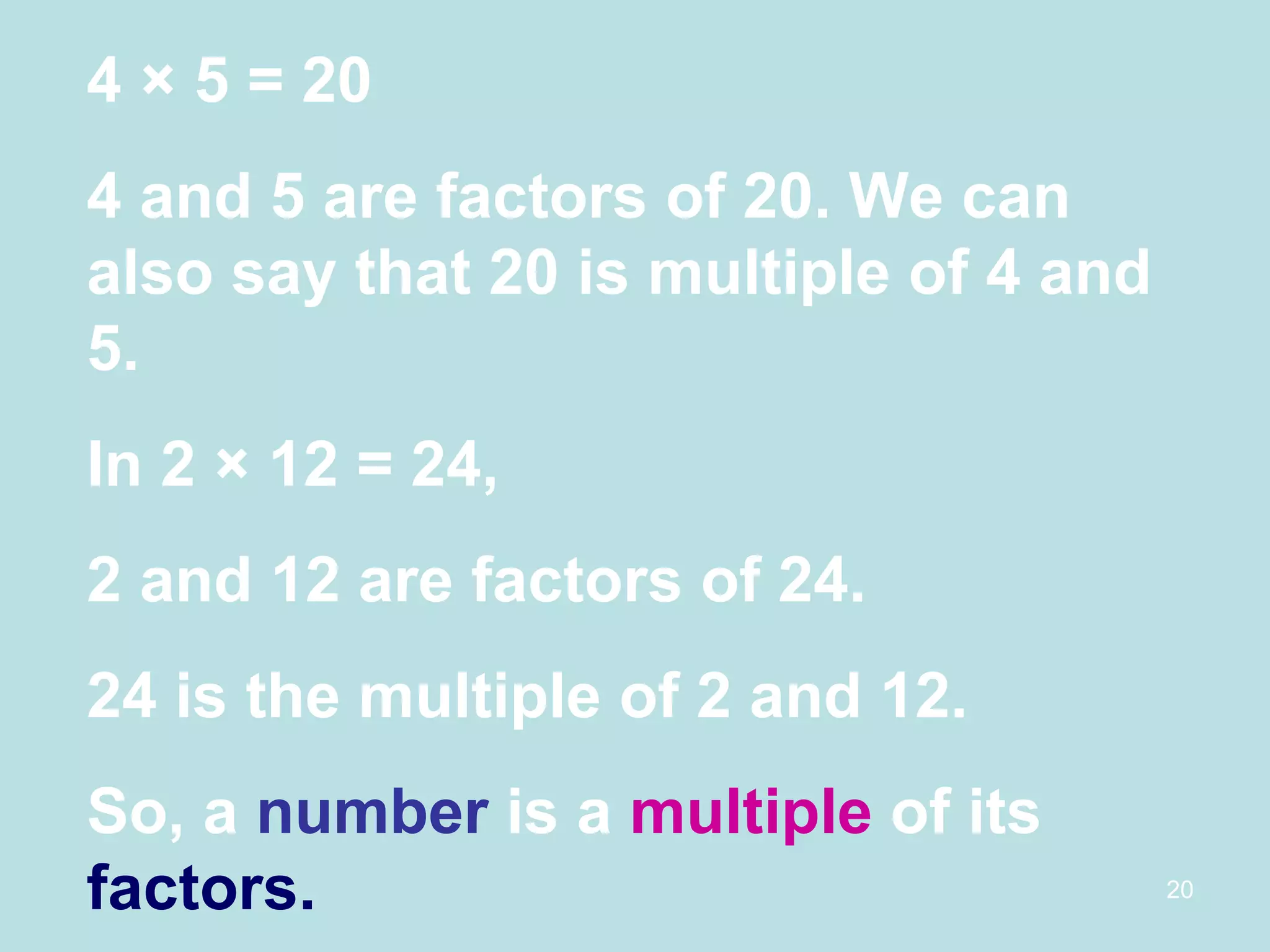 4  × 5 = 20 4 and 5 are factors of 20. We can also say that 20 is multiple of 4 and 5. In 2 × 12 = 24, 2 and 12 are factors of 24. 24 is the multiple of 2 and 12. So, a  number  is a  multiple  of its  factors. 