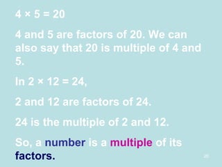 4  × 5 = 20 4 and 5 are factors of 20. We can also say that 20 is multiple of 4 and 5. In 2 × 12 = 24, 2 and 12 are factors of 24. 24 is the multiple of 2 and 12. So, a  number  is a  multiple  of its  factors. 