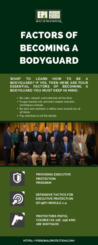 FACTORS OF
BECOMING A
BODYGUARD
WANT TO LEARN HOW TO BE A
BODYGUARD? IF YES, THEN HERE ARE FOUR
ESSENTIAL FACTORS OF BECOMING A
BODYGUARD YOU MUST KEEP IN MIND:
PROVIDING EXECUTIVE
PROTECTION
PROGRAM
Be calm, relaxed, and collected all the time.
Forget martial arts and learn simple restraint
techniques instead.
Be alert and maintain a safety zone around you at
all times.
Pay attention to all the details.
HTTPS://PERSONALPROTECTION.COM/
DEFENSIVE TACTICS FOR
EXECUTIVE PROTECTION
(DT4EP) MODULE 1-4
PROTECTORS PISTOL
COURSE (VA 07E, 09E AND
08E SHOTGUN)
 