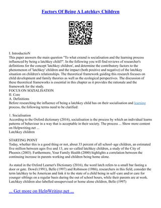 Factors Of Being A Latchkey Children
I. IntroductioN
This paper answers the main question "To what extend is socialisation and the learning process
influenced by being a latchkey child?". In the following you will find reviews of researcher's
definitions for the concept 'latchkey children', and determine the contributory factors to the
phenomenon of 'latchkey' children and the impact (both positive and negative) of the latchkey
situation on children's relationships. The theoretical framework guiding this research focuses on
child development and family theories as well as the ecological perspectives. The discussion of
these theoretical frameworks is essential in this chapter as it provides the rationale and the
framework for the study.
FOCUS ON SOZIALISATION
II. Core
A. Definitions
Before researching the influence of being a latchkey child has on their socialisation and learning
process, the following terms need to be clarified:
1. Socialisation
According to the Oxford dictionary (2016), socialisation is the process by which an individual learns
patterns of behaviour in a way that is acceptable in their society. The process ... Show more content
on Helpwriting.net ...
Latchkey children
STARTING POINT
Today, whether this is a good thing or not, about 33 percent of all school–age children, an estimated
five million between ages five and 13, are so–called latchkey children, a study of the City of
Phoenix (2003). Furthermore, Your Family Health (2000) highlights a correlation between the
continuing increase in parents working and children being home alone.
As stated in the Oxford Learner's Dictionary (2016), the word latch refers to a small bar fasting a
door or gate. Dowd (1991), Belle (1997) and Robinson (1986), researchers in this field, consider the
term latchkey to be American and link it to the state of a child being in self–care and/or care for
younger siblings on a regular basis during the out of school hours, while their parents are at work.
Latchkey children also labelled unsupervised or home alone children, Belle (1997)
... Get more on HelpWriting.net ...
 