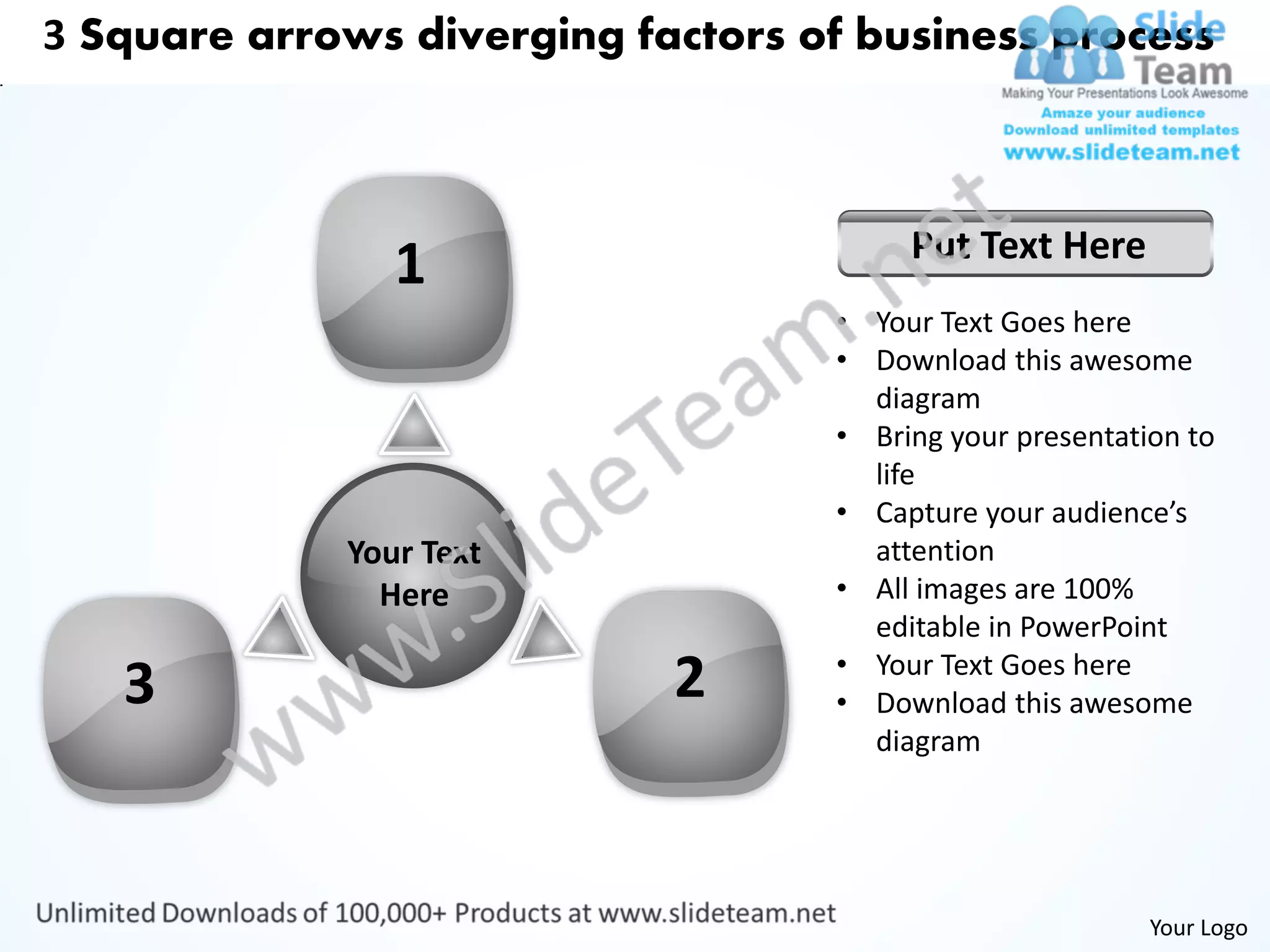 3 Square arrows diverging factors of business process



                                        Put Text Here
                1
                                   • Your Text Goes here
                                   • Download this awesome
                                     diagram
                                   • Bring your presentation to
                                     life
                                   • Capture your audience’s
             Your Text               attention
               Here                • All images are 100%
                                     editable in PowerPoint
                                   • Your Text Goes here
   3                        2      • Download this awesome
                                     diagram




                                                          Your Logo
 