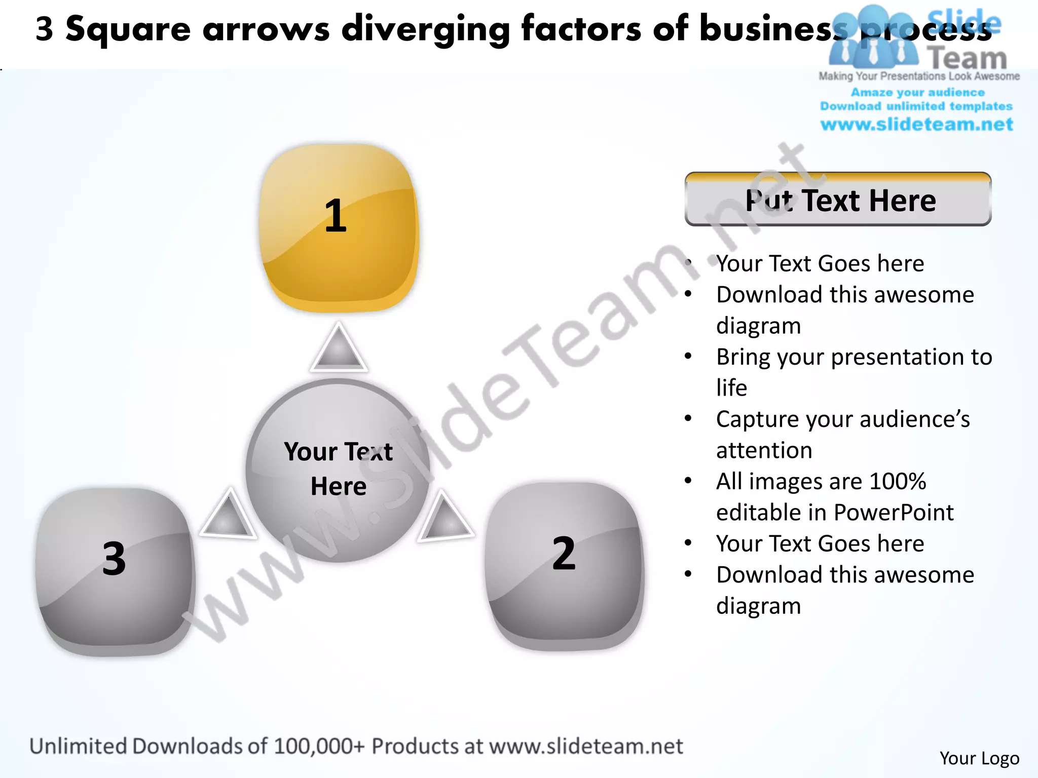 3 Square arrows diverging factors of business process



                                        Put Text Here
                1
                                   • Your Text Goes here
                                   • Download this awesome
                                     diagram
                                   • Bring your presentation to
                                     life
                                   • Capture your audience’s
             Your Text               attention
               Here                • All images are 100%
                                     editable in PowerPoint
                                   • Your Text Goes here
   3                        2      • Download this awesome
                                     diagram




                                                          Your Logo
 