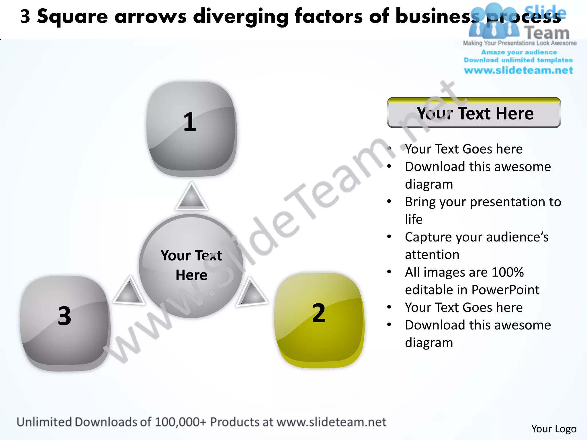 3 Square arrows diverging factors of business process



                                       Your Text Here
                1
                                   • Your Text Goes here
                                   • Download this awesome
                                     diagram
                                   • Bring your presentation to
                                     life
                                   • Capture your audience’s
             Your Text               attention
               Here                • All images are 100%
                                     editable in PowerPoint
                                   • Your Text Goes here
   3                        2      • Download this awesome
                                     diagram




                                                          Your Logo
 