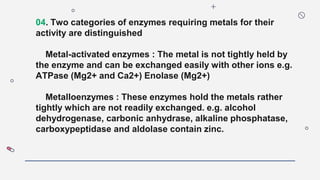 04. Two categories of enzymes requiring metals for their
activity are distinguished
Metal-activated enzymes : The metal is not tightly held by
the enzyme and can be exchanged easily with other ions e.g.
ATPase (Mg2+ and Ca2+) Enolase (Mg2+)
Metalloenzymes : These enzymes hold the metals rather
tightly which are not readily exchanged. e.g. alcohol
dehydrogenase, carbonic anhydrase, alkaline phosphatase,
carboxypeptidase and aldolase contain zinc.
 
