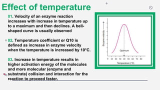 Effect of temperature
01. Velocity of an enzyme reaction
increases with increase in temperature up
to a maximum and then declines. A bell-
shaped curve is usually observed
02. Temperature coefficient or Q10 is
defined as increase in enzyme velocity
when the temperature is increased by 10°C.
03. Increase in temperature results in
higher activation energy of the molecules
and more molecular (enzyme and
substrate) collision and interaction for the
reaction to proceed faster.
 