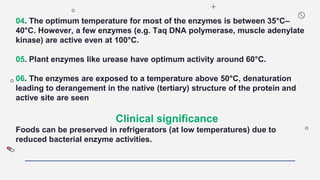 04. The optimum temperature for most of the enzymes is between 35°C–
40°C. However, a few enzymes (e.g. Taq DNA polymerase, muscle adenylate
kinase) are active even at 100°C.
05. Plant enzymes like urease have optimum activity around 60°C.
06. The enzymes are exposed to a temperature above 50°C, denaturation
leading to derangement in the native (tertiary) structure of the protein and
active site are seen
Clinical significance
Foods can be preserved in refrigerators (at low temperatures) due to
reduced bacterial enzyme activities.
 