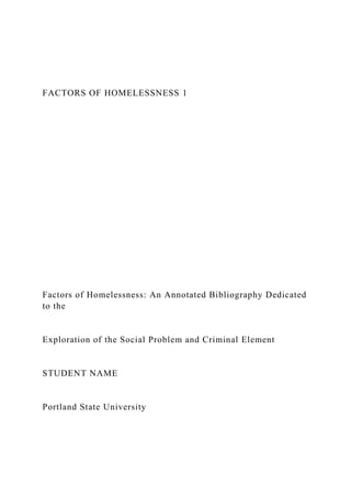 FACTORS OF HOMELESSNESS 1
Factors of Homelessness: An Annotated Bibliography Dedicated
to the
Exploration of the Social Problem and Criminal Element
STUDENT NAME
Portland State University
 