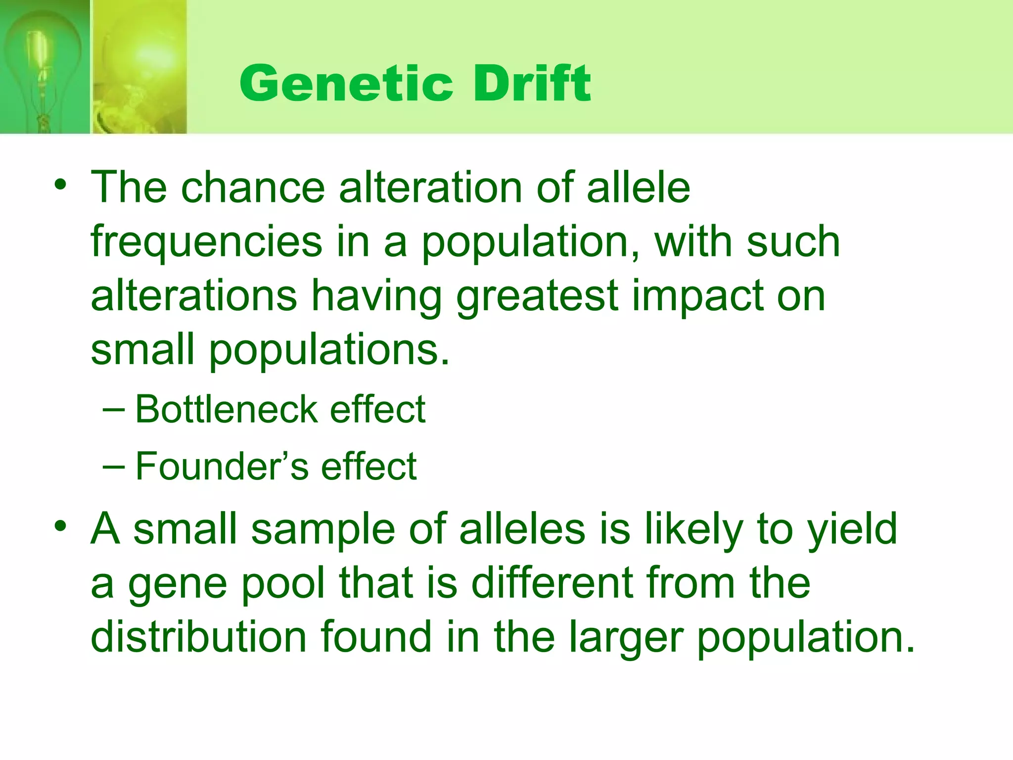 Genetic Drift
• The chance alteration of allele
frequencies in a population, with such
alterations having greatest impact on
small populations.
– Bottleneck effect
– Founder’s effect
• A small sample of alleles is likely to yield
a gene pool that is different from the
distribution found in the larger population.
 