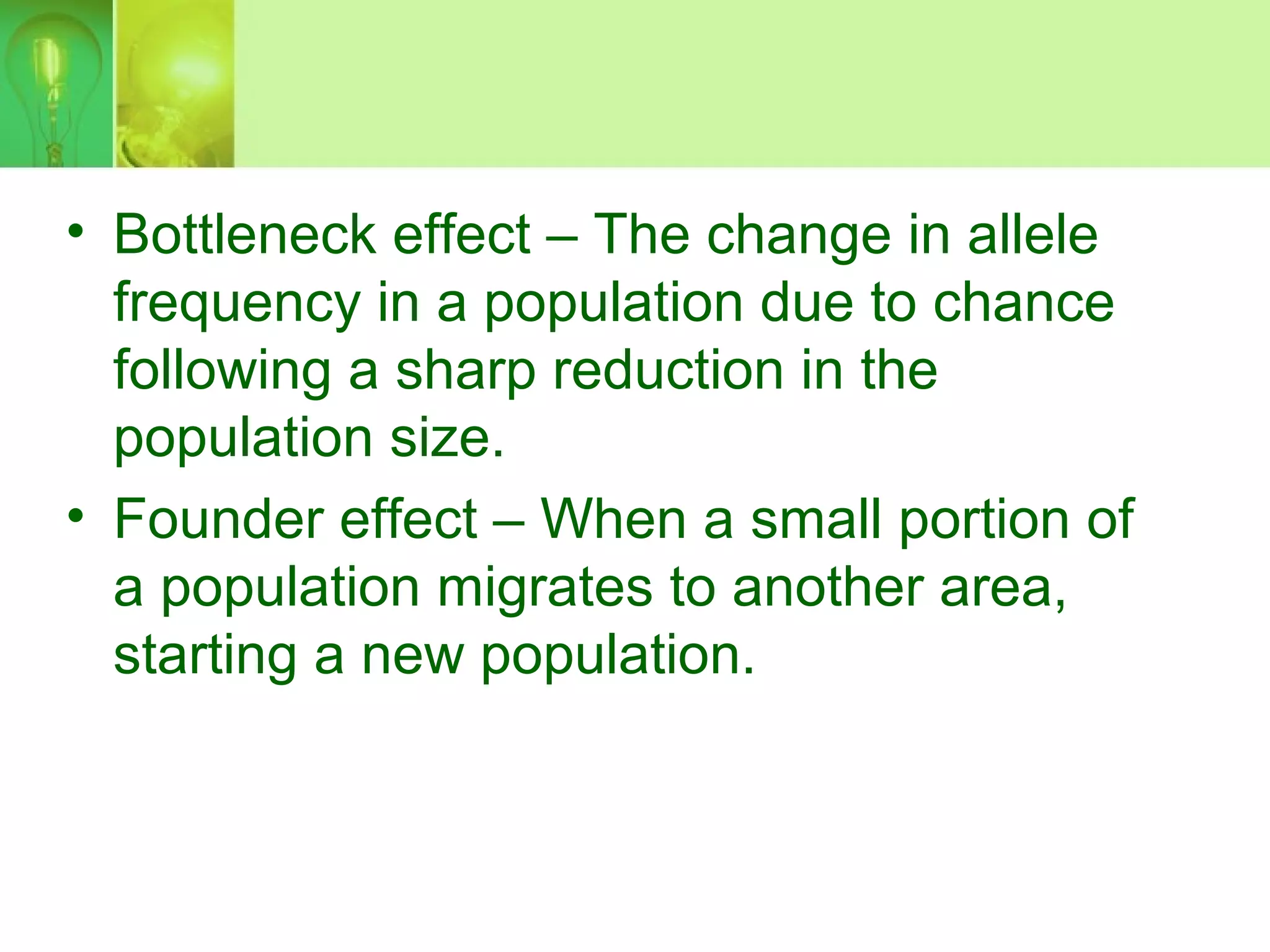 • Bottleneck effect – The change in allele
frequency in a population due to chance
following a sharp reduction in the
population size.
• Founder effect – When a small portion of
a population migrates to another area,
starting a new population.
 