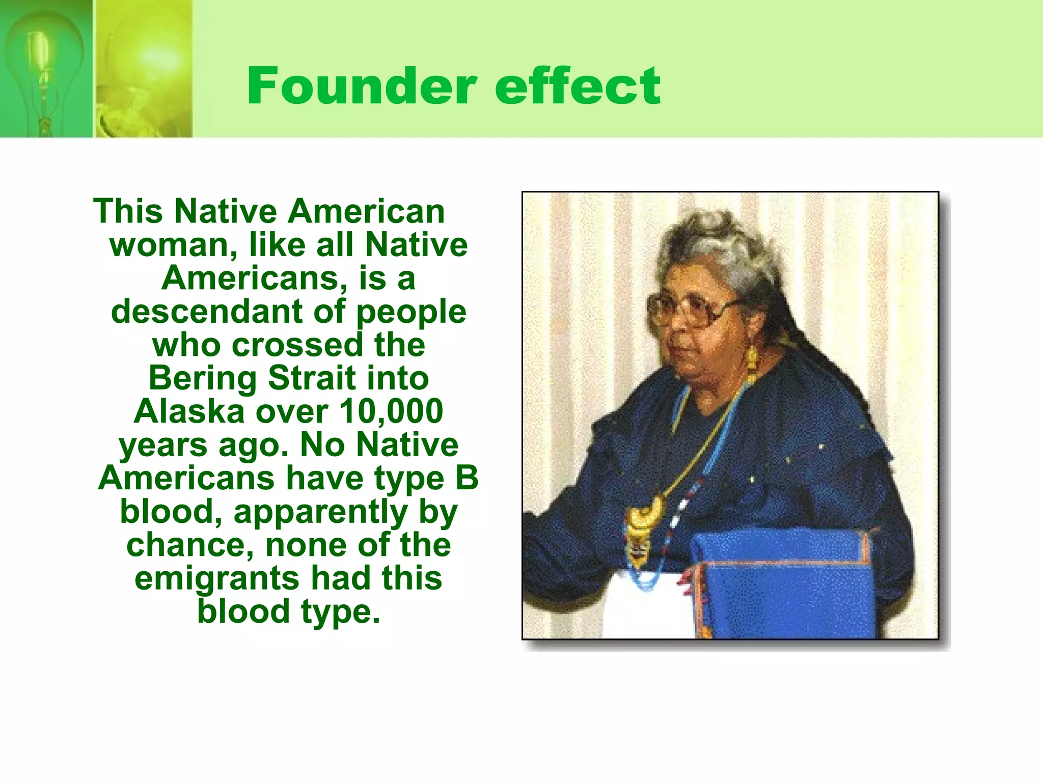 Founder effect
This Native American
woman, like all Native
Americans, is a
descendant of people
who crossed the
Bering Strait into
Alaska over 10,000
years ago. No Native
Americans have type B
blood, apparently by
chance, none of the
emigrants had this
blood type.
 