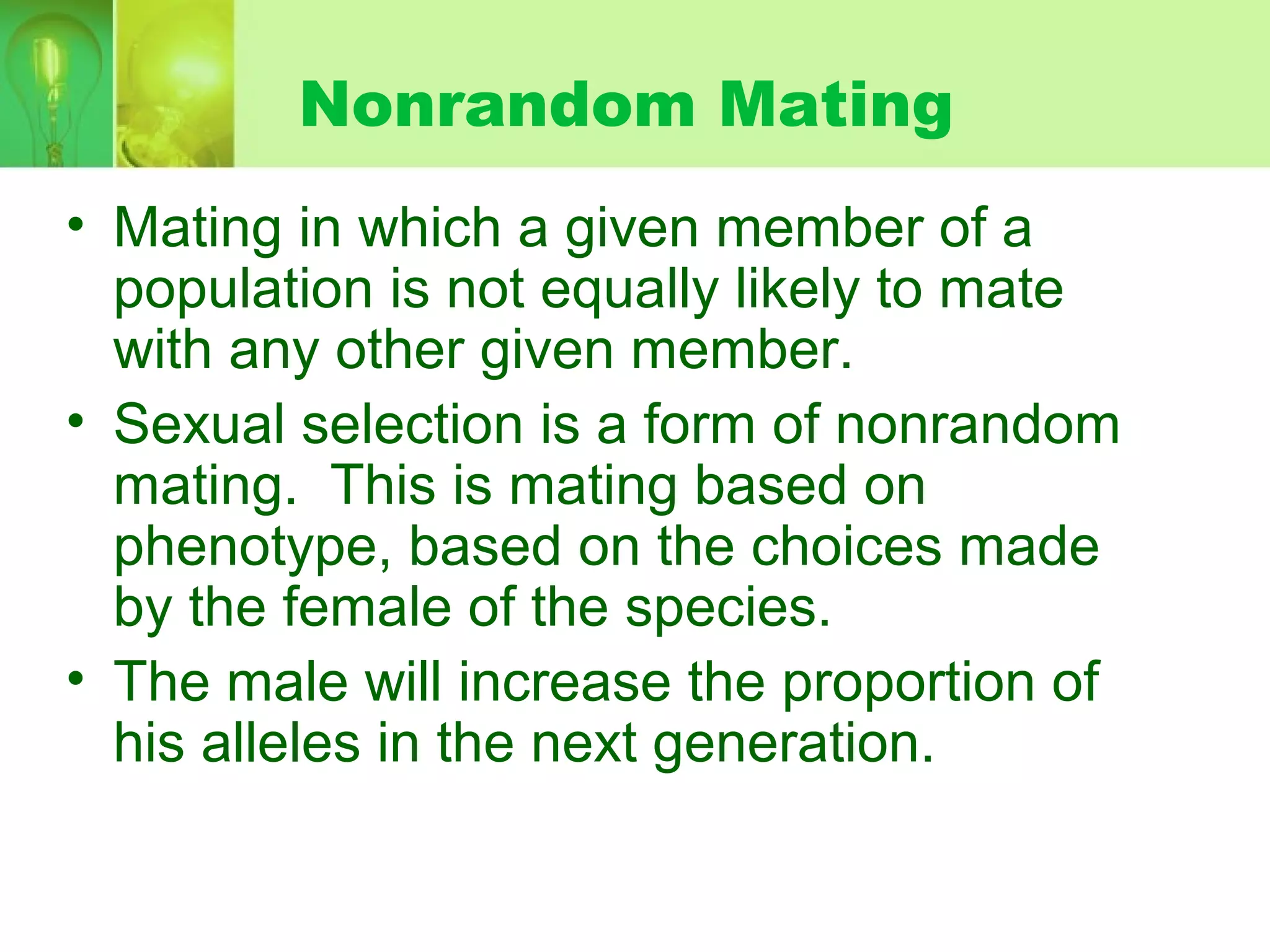 Nonrandom Mating
• Mating in which a given member of a
population is not equally likely to mate
with any other given member.
• Sexual selection is a form of nonrandom
mating. This is mating based on
phenotype, based on the choices made
by the female of the species.
• The male will increase the proportion of
his alleles in the next generation.
 