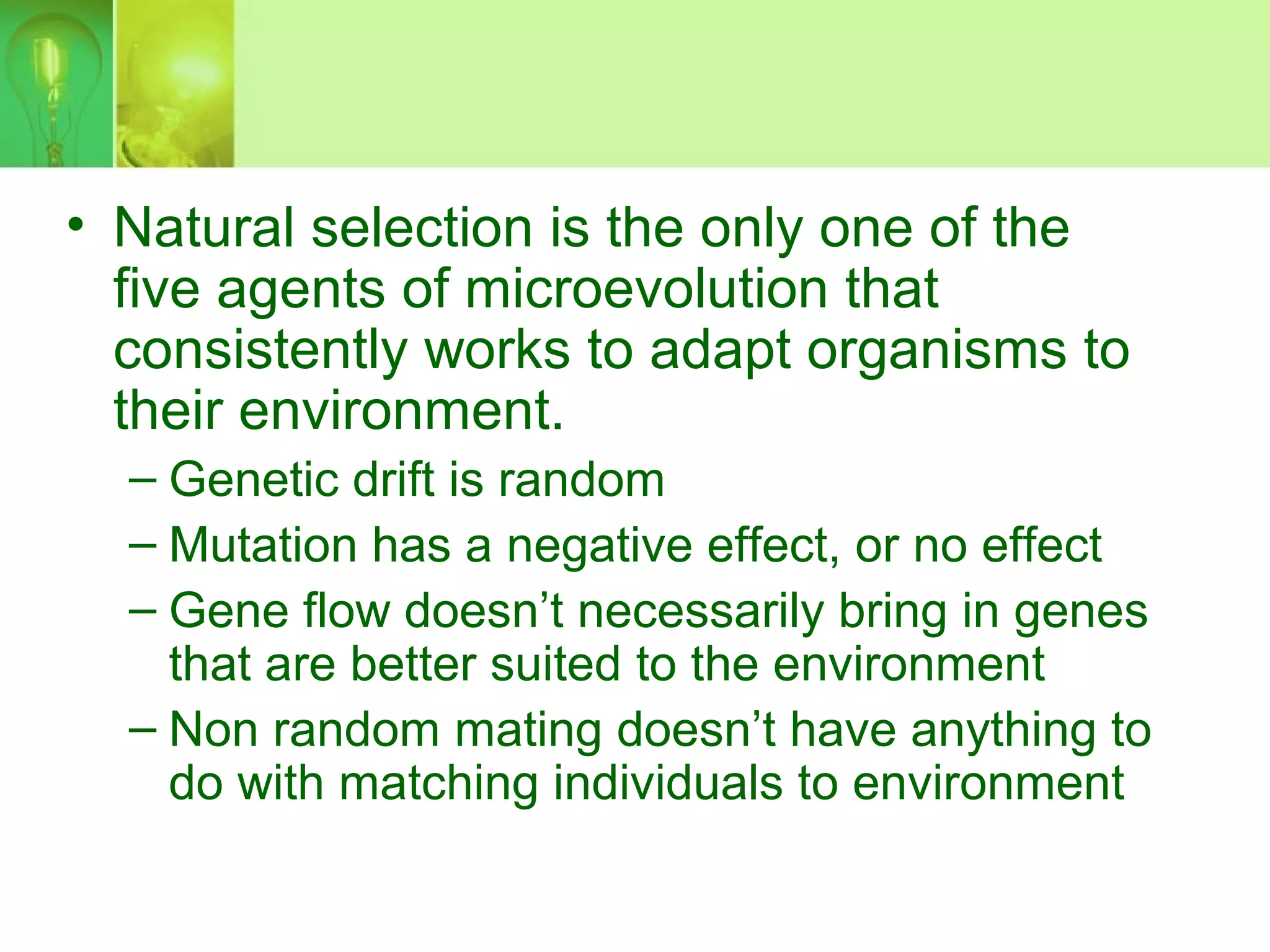 • Natural selection is the only one of the
five agents of microevolution that
consistently works to adapt organisms to
their environment.
– Genetic drift is random
– Mutation has a negative effect, or no effect
– Gene flow doesn’t necessarily bring in genes
that are better suited to the environment
– Non random mating doesn’t have anything to
do with matching individuals to environment
 