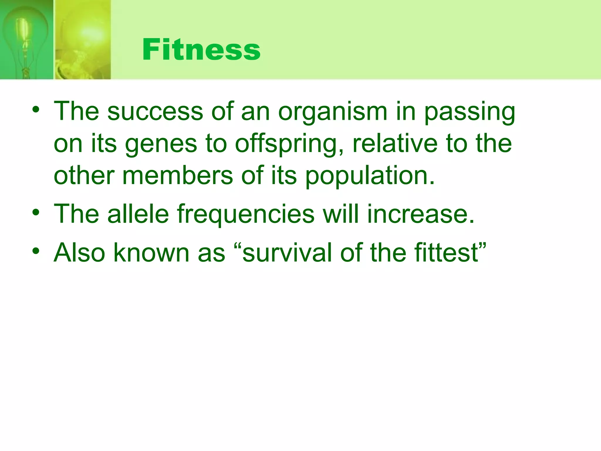 Fitness
• The success of an organism in passing
on its genes to offspring, relative to the
other members of its population.
• The allele frequencies will increase.
• Also known as “survival of the fittest”
 