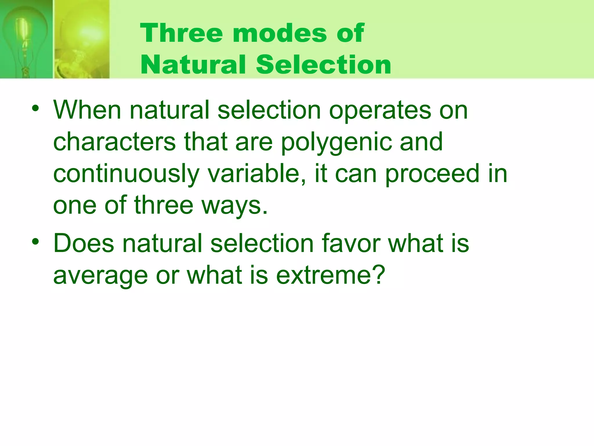 Three modes of
Natural Selection
• When natural selection operates on
characters that are polygenic and
continuously variable, it can proceed in
one of three ways.
• Does natural selection favor what is
average or what is extreme?
 
