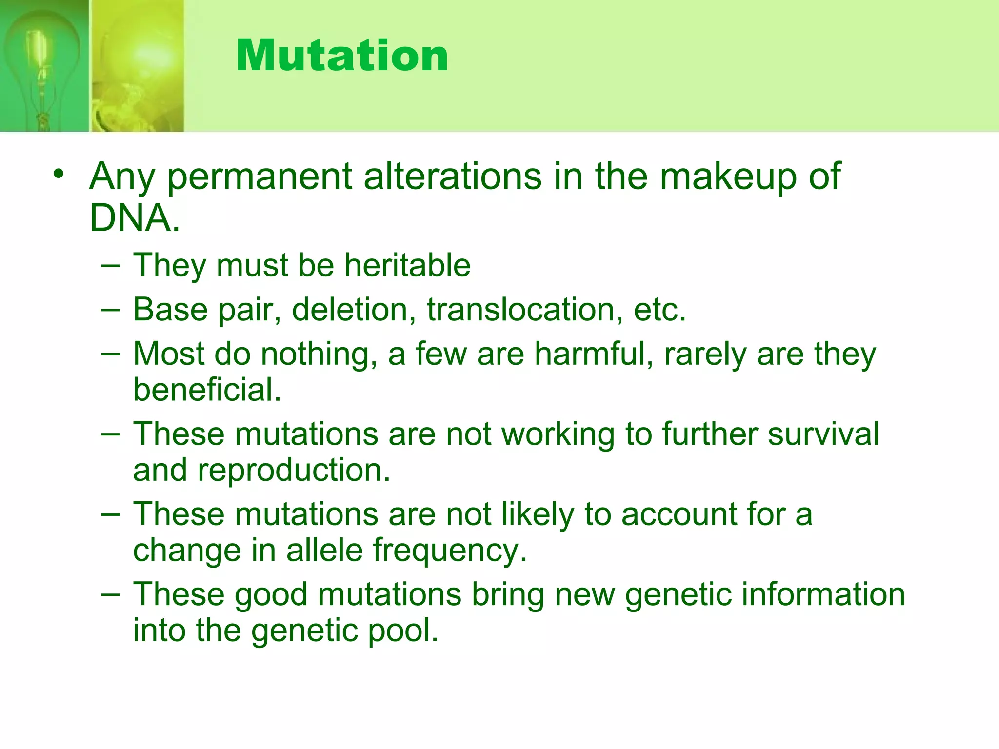 Mutation
• Any permanent alterations in the makeup of
DNA.
– They must be heritable
– Base pair, deletion, translocation, etc.
– Most do nothing, a few are harmful, rarely are they
beneficial.
– These mutations are not working to further survival
and reproduction.
– These mutations are not likely to account for a
change in allele frequency.
– These good mutations bring new genetic information
into the genetic pool.
 