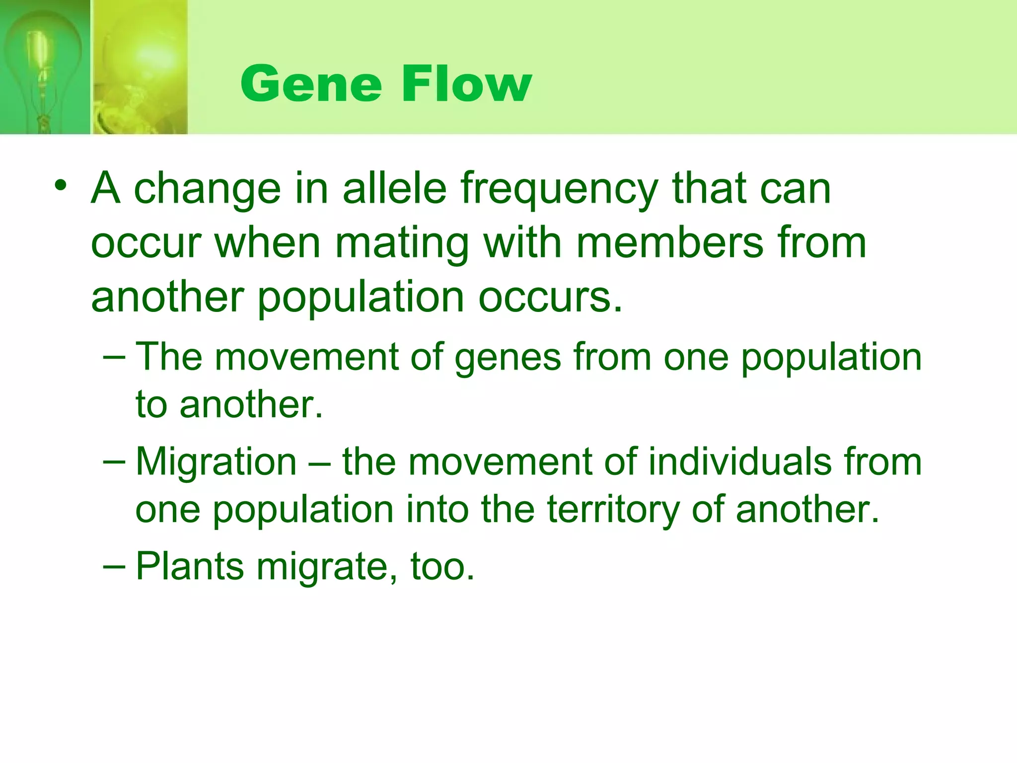 Gene Flow
• A change in allele frequency that can
occur when mating with members from
another population occurs.
– The movement of genes from one population
to another.
– Migration – the movement of individuals from
one population into the territory of another.
– Plants migrate, too.
 