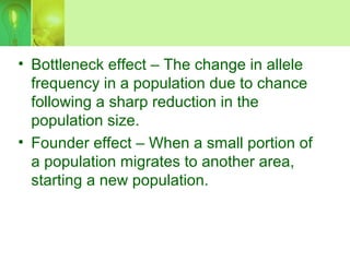 • Bottleneck effect – The change in allele
frequency in a population due to chance
following a sharp reduction in the
population size.
• Founder effect – When a small portion of
a population migrates to another area,
starting a new population.
 