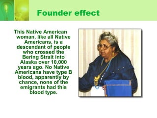 Founder effect
This Native American
woman, like all Native
Americans, is a
descendant of people
who crossed the
Bering Strait into
Alaska over 10,000
years ago. No Native
Americans have type B
blood, apparently by
chance, none of the
emigrants had this
blood type.
 