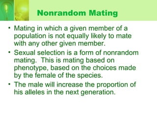 Nonrandom Mating
• Mating in which a given member of a
population is not equally likely to mate
with any other given member.
• Sexual selection is a form of nonrandom
mating. This is mating based on
phenotype, based on the choices made
by the female of the species.
• The male will increase the proportion of
his alleles in the next generation.
 