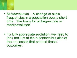 • Microevolution – A change of allele
frequencies in a population over a short
time. The basis for all large-scale or
macroevolution.
• To fully appreciate evolution, we need to
look not just at the outcomes but also at
the processes that created those
outcomes.
 