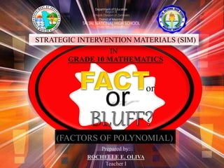 or
Department of Education
Region III
Schools Division of Zambales
District of Masinloc
TALTAL NATIONAL HIGH SCHOOL
Masinloc, Zambales
STRATEGIC INTERVENTION MATERIALS (SIM)
(FACTORS OF POLYNOMIAL)
IN
GRADE 10 MATHEMATICS
Prepared by:
ROCHELLE E. OLIVA
Teacher I
 