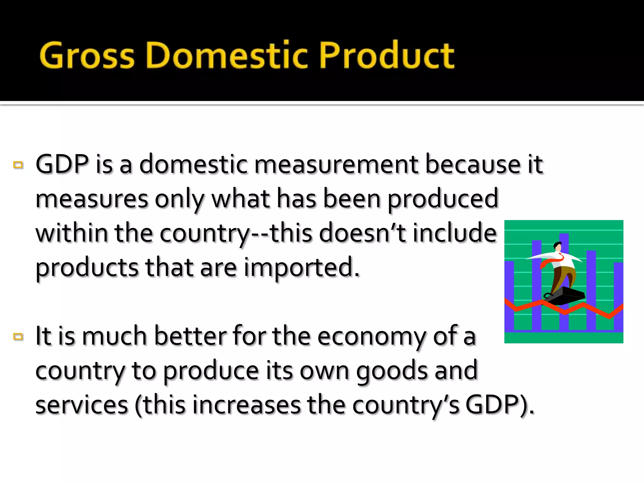    GDP is a domestic measurement because it
    measures only what has been produced
    within the country--this doesn’t include
    products that are imported.

   It is much better for the economy of a
    country to produce its own goods and
    services (this increases the country’s GDP).
 