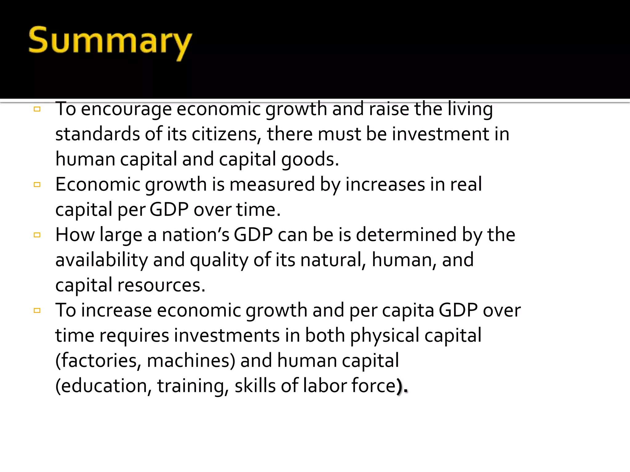    To encourage economic growth and raise the living
    standards of its citizens, there must be investment in
    human capital and capital goods.
   Economic growth is measured by increases in real
    capital per GDP over time.
   How large a nation’s GDP can be is determined by the
    availability and quality of its natural, human, and
    capital resources.
   To increase economic growth and per capita GDP over
    time requires investments in both physical capital
    (factories, machines) and human capital
    (education, training, skills of labor force).
 