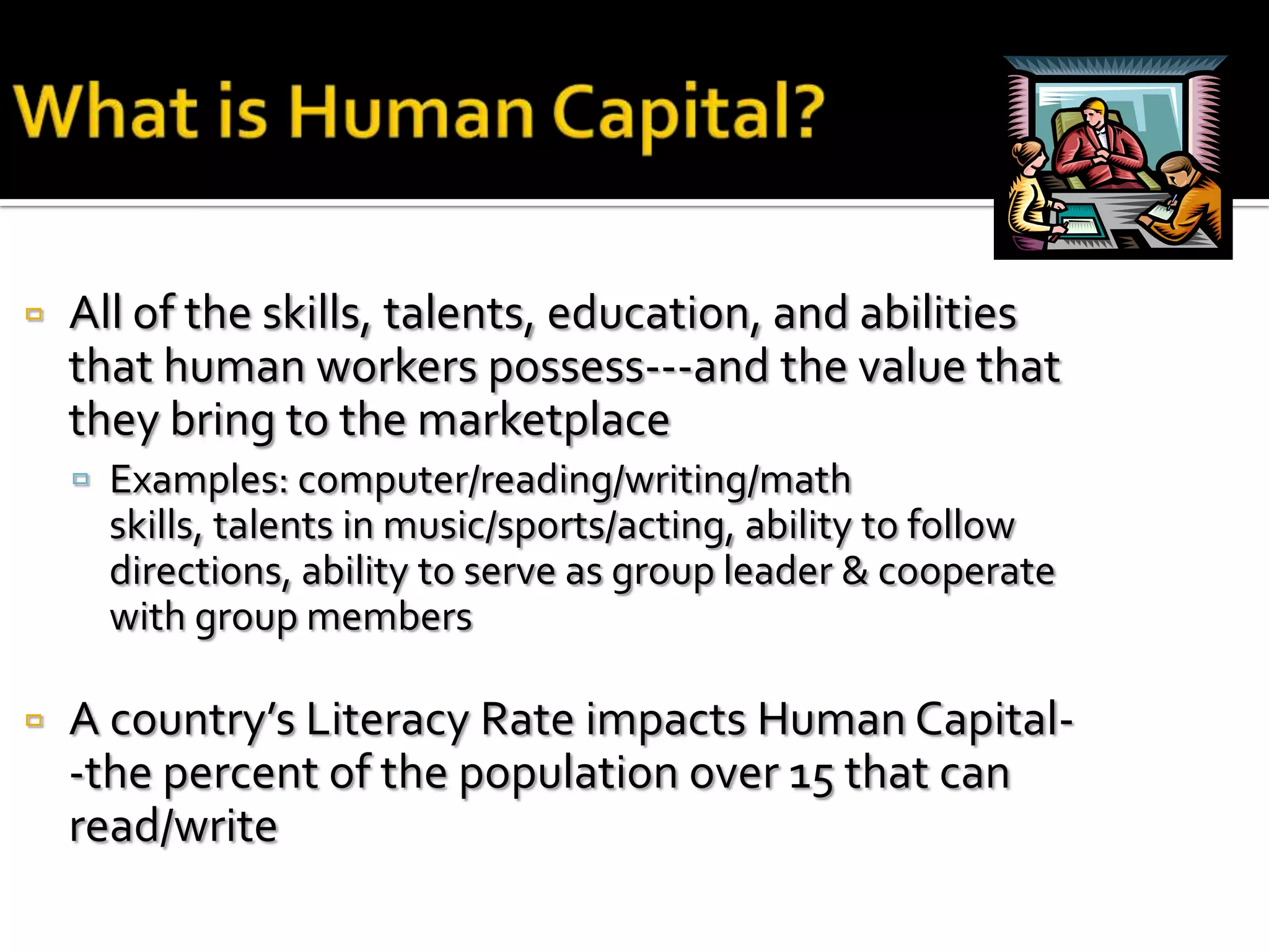    All of the skills, talents, education, and abilities
    that human workers possess---and the value that
    they bring to the marketplace
     Examples: computer/reading/writing/math
      skills, talents in music/sports/acting, ability to follow
      directions, ability to serve as group leader & cooperate
      with group members

   A country’s Literacy Rate impacts Human Capital-
    -the percent of the population over 15 that can
    read/write
 