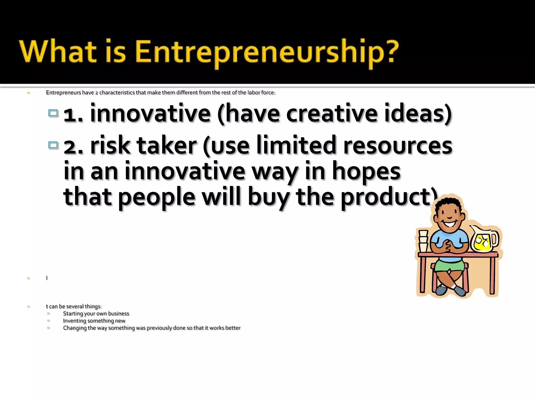    Entrepreneurs have 2 characteristics that make them different from the rest of the labor force:



     1. innovative (have creative ideas)
     2. risk taker (use limited resources
           in an innovative way in hopes
           that people will buy the product)

   I



   t can be several things:
          Starting your own business
          Inventing something new
          Changing the way something was previously done so that it works better
 