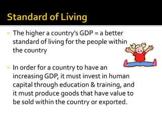    The higher a country’s GDP = a better
    standard of living for the people within
    the country

   In order for a country to have an
    increasing GDP, it must invest in human
    capital through education & training, and
    it must produce goods that have value to
    be sold within the country or exported.
 