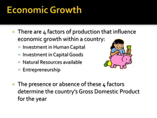    There are 4 factors of production that influence
    economic growth within a country:
     Investment in Human Capital
     Investment in Capital Goods
     Natural Resources available
     Entrepreneurship


   The presence or absence of these 4 factors
    determine the country’s Gross Domestic Product
    for the year
 