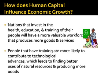    Nations that invest in the
    health, education, & training of their
    people will have a more valuable workforce
    that produces more goods & services

   People that have training are more likely to
    contribute to technological
    advances, which leads to finding better
    uses of natural resources & producing more
    goods
 