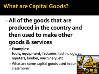 All of the goods that are
 produced in the country and
 then used to make other
 goods & services
  Examples:
   tools, equipment, factories, technology, co
   mputers, lumber, machinery, etc.
  What are some capital goods used in our
   classroom?
 