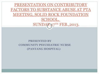 PRESENTED BY
COMMUNITY PSYCHIATRIC NURSE
(PANTANG HOSPITAL)
PRESENTATION ON CONTRIBUTORY
FACTORS TO SUBSTANCE ABUSE AT PTA
MEETING, SOLID ROCK FOUNDATION
SCHOOL.
SUNDAY,17TH
FEB.,2013.
 
