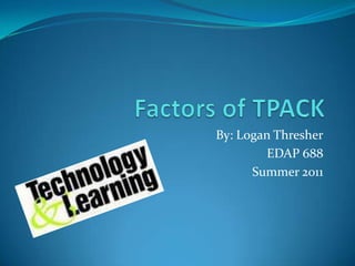 Factors of TPACK By: Logan Thresher EDAP 688 Summer 2011 