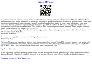 Factors Of Truancy
The prevalence of truancy continues to emerge at an unprecedented pace and is posing a challenge to the government of Trinidad and Tobago. Recent
research argues that this problem is not limited to Trinidad and Tobago but has been occurring globally, throughout the twentieth century. Truancy is an
ongoing problem that occurs in many schools and it is mainly committed by students from as early as, primary school and secondary school in the
lower forms. However, often truancy is practiced by girls between the ages of 14 – 15 and boys 16 –17 years but as they get older that behaviour
lessens (Bailey 2010). Students will be absent from school because of illness, family emergency, accidents, funeral and so forth. They are also absent
because of an appointment, good and bad...show more content...
This is reflected by students being influenced by their peers, having poor relationships with their peers, being bullied, and how the curriculum is
delivered to the students (Reid, 2005)
Statement of the problem
Truancy is an ongoing problem in the Trinidad and Tobago education system.
Purpose of the study
The intent of this study was to examine the factors of truancy in a secondary school in central Trinidad. The purpose of this study was to test the social
control theory that relates low performance, school environment, socioeconomic status, the family and the community to truancy of students from the
ages of 14 to 17 years. Truancy will be defined as an inexcusable absence from school or class.
Significance of the study:
In order to arrest and address the problem of truancy, parents, educators, administrators and other stakeholders need to make and implement informed
decisions. This study will contribute to the body of research on the issue and will provide empirical proof needed to develop effective, positive
Get more content on HelpWriting.net
 