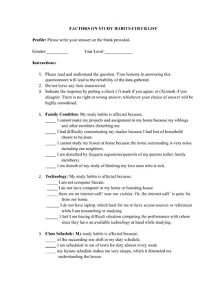 FACTORS ON STUDY HABITS CHECKLIST

Profile: Please write your answer on the blank provided.

Gender:__________             Year Level:_____________

Instructions:

   1. Please read and understand the question. Your honesty in answering this
      questionnaire will lead to the reliability of the data gathered.
   2. Do not leave any item unanswered.
   3. Indicate the response by putting a check (√) mark if you agree; or (X) mark if you
      disagree. There is no right or wrong answer; whichever your choice of answer will be
      highly considered.

   1. Family Condition: My study habits is affected because;
       _____ I cannot make my projects and assignment in my home because my siblings
                and other members disturbing me.
       _____ I had difficulty concentrating my studies because I had lots of household
                chores to be done.
       _____ I cannot study my lesson at home because the home surrounding is very noisy
                including our neighbors.
       _____ I am disturbed by frequent arguments/quarrels of my parents (other family
                members).
       _____ I am disturb of my study of thinking my love ones who is sick.

   2. Technology: My study habits is affected because;
        _____ I am not computer literate.
        _____ I do not have computer in my home or boarding house.
        _____ there are no internet café’ near our vicinity. Or, the internet café’ is quite far
                from our home.
        ______ I do not have laptop, which hard for me to have access sources or references
                while I am researching or studying.
       ______ I feel I am having difficult situation competing the performance with others
                since they have an available technology at hand while studying.

   3. Class Schedule: My study habits is affected because;
       _____ of the succeeding noc shift in my duty schedule.
       _____ I am scheduled in out of town for duty almost every week.
       _____ my lecture schedule makes me very sleepy, which it distracted my
              understanding the lesson.
 