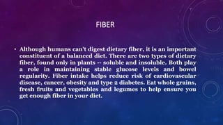 FIBER
• Although humans can't digest dietary fiber, it is an important
constituent of a balanced diet. There are two types of dietary
fiber, found only in plants -- soluble and insoluble. Both play
a role in maintaining stable glucose levels and bowel
regularity. Fiber intake helps reduce risk of cardiovascular
disease, cancer, obesity and type 2 diabetes. Eat whole grains,
fresh fruits and vegetables and legumes to help ensure you
get enough fiber in your diet.
 