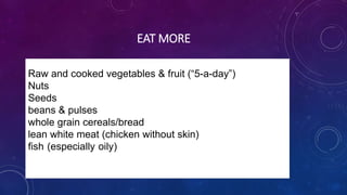 EAT MORE
Raw and cooked vegetables & fruit (“5-a-day”)
Nuts
Seeds
beans & pulses
whole grain cereals/bread
lean white meat (chicken without skin)
fish (especially oily)& fruit (“5-a-day”), nuts, seeds, beans
& pulses, whole grain cereals/bread, lean white meat
(chicken without skin), fish (especially oily)
 