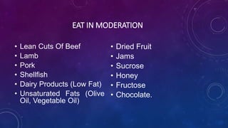 EAT IN MODERATION
• Lean Cuts Of Beef
• Lamb
• Pork
• Shellfish
• Dairy Products (Low Fat)
• Unsaturated Fats (Olive
Oil, Vegetable Oil)
• Dried Fruit
• Jams
• Sucrose
• Honey
• Fructose
• Chocolate.
 
