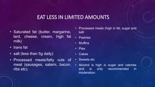 EAT LESS IN LIMITED AMOUNTS
• Saturated fat (butter, margarine,
lard, cheese, cream, high fat
milk)
• trans fat
• salt (less than 5g daily)
• Processed meats/fatty cuts of
meat (sausages, salami, bacon,
ribs etc).
• Processed meals (high in fat, sugar and
salt
• Pastries
• Muffins
• Pies
• Cakes
• Sweets etc
• Alcohol is high is sugar and calories
and is only recommended in
moderation.
 