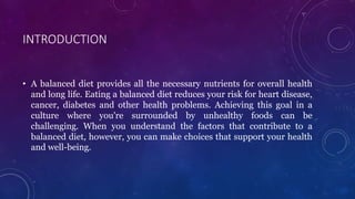 INTRODUCTION
• A balanced diet provides all the necessary nutrients for overall health
and long life. Eating a balanced diet reduces your risk for heart disease,
cancer, diabetes and other health problems. Achieving this goal in a
culture where you're surrounded by unhealthy foods can be
challenging. When you understand the factors that contribute to a
balanced diet, however, you can make choices that support your health
and well-being.
 