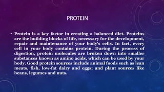 PROTEIN
• Protein is a key factor in creating a balanced diet. Proteins
are the building blocks of life, necessary for the development,
repair and maintenance of your body's cells. In fact, every
cell in your body contains protein. During the process of
digestion, protein molecules are broken down into smaller
substances known as amino acids, which can be used by your
body. Good protein sources include animal foods such as lean
meats, fish, low-fat dairy and eggs; and plant sources like
beans, legumes and nuts.
 