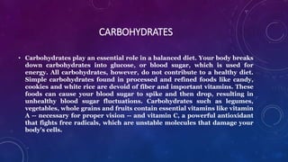 CARBOHYDRATES
• Carbohydrates play an essential role in a balanced diet. Your body breaks
down carbohydrates into glucose, or blood sugar, which is used for
energy. All carbohydrates, however, do not contribute to a healthy diet.
Simple carbohydrates found in processed and refined foods like candy,
cookies and white rice are devoid of fiber and important vitamins. These
foods can cause your blood sugar to spike and then drop, resulting in
unhealthy blood sugar fluctuations. Carbohydrates such as legumes,
vegetables, whole grains and fruits contain essential vitamins like vitamin
A -- necessary for proper vision -- and vitamin C, a powerful antioxidant
that fights free radicals, which are unstable molecules that damage your
body's cells.
 