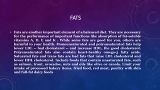 FATS
• Fats are another important element of a balanced diet. They are necessary
for the performance of important functions like absorption of fat-soluble
vitamins A, D, E and K . While some fats are good for you, others are
harmful to your health. Monounsaturated and polyunsaturated fats help
lower LDL -- bad cholesterol -- and increase HDL, the good cholesterol.
Polyunsaturated fats also contain heart-healthy omega-3 fatty acids.
Saturated fats and trans fats are bad fats that raise LDL cholesterol and
lower HDL cholesterol. Include foods that contain unsaturated fats, such
as salmon, trout, avocados, nuts and oils like olive or canola. Limit your
intake of processed bakery items, fried food, red meat, poultry with skin
and full-fat dairy foods
 
