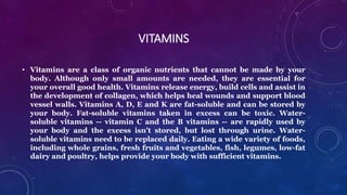VITAMINS
• Vitamins are a class of organic nutrients that cannot be made by your
body. Although only small amounts are needed, they are essential for
your overall good health. Vitamins release energy, build cells and assist in
the development of collagen, which helps heal wounds and support blood
vessel walls. Vitamins A, D, E and K are fat-soluble and can be stored by
your body. Fat-soluble vitamins taken in excess can be toxic. Water-
soluble vitamins -- vitamin C and the B vitamins -- are rapidly used by
your body and the excess isn't stored, but lost through urine. Water-
soluble vitamins need to be replaced daily. Eating a wide variety of foods,
including whole grains, fresh fruits and vegetables, fish, legumes, low-fat
dairy and poultry, helps provide your body with sufficient vitamins.
 